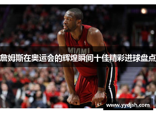 詹姆斯在奥运会的辉煌瞬间十佳精彩进球盘点
