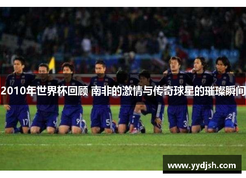 2010年世界杯回顾 南非的激情与传奇球星的璀璨瞬间