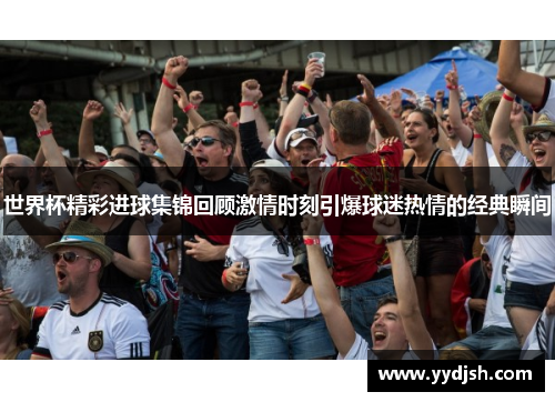 世界杯精彩进球集锦回顾激情时刻引爆球迷热情的经典瞬间